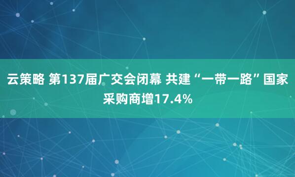 云策略 第137届广交会闭幕 共建“一带一路”国家采购商增17.4%