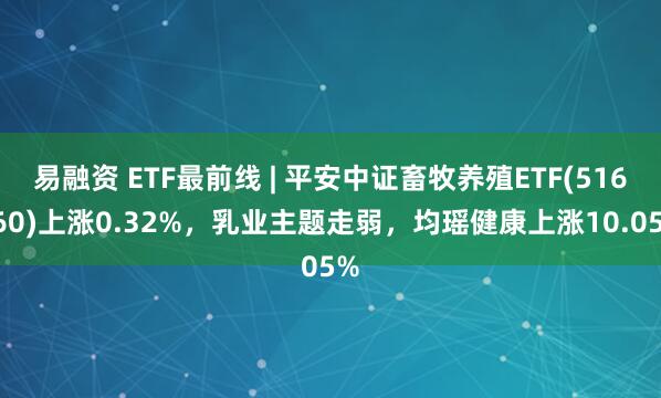 易融资 ETF最前线 | 平安中证畜牧养殖ETF(516760)上涨0.32%，乳业主题走弱，均瑶健康上涨10.05%