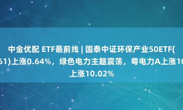 中金优配 ETF最前线 | 国泰中证环保产业50ETF(159861)上涨0.64%，绿色电力主题震荡，粤电力A上涨10.02%