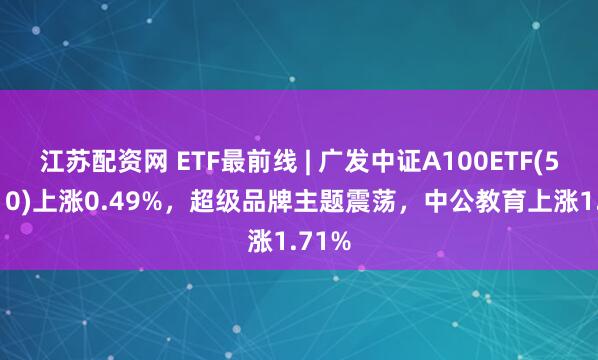 江苏配资网 ETF最前线 | 广发中证A100ETF(512910)上涨0.49%，超级品牌主题震荡，中公教育上涨1.71%