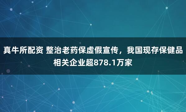真牛所配资 整治老药保虚假宣传，我国现存保健品相关企业超878.1万家