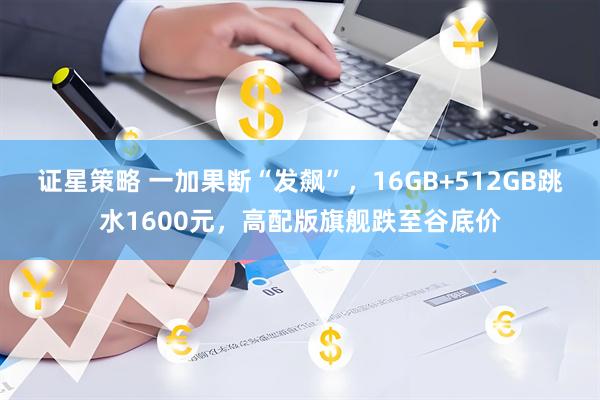 证星策略 一加果断“发飙”，16GB+512GB跳水1600元，高配版旗舰跌至谷底价