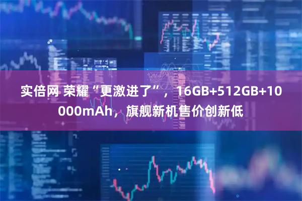 实倍网 荣耀“更激进了”，16GB+512GB+10000mAh，旗舰新机售价创新低