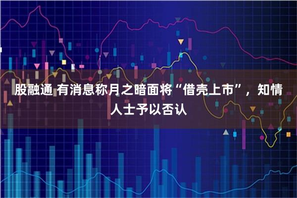 股融通 有消息称月之暗面将“借壳上市”，知情人士予以否认