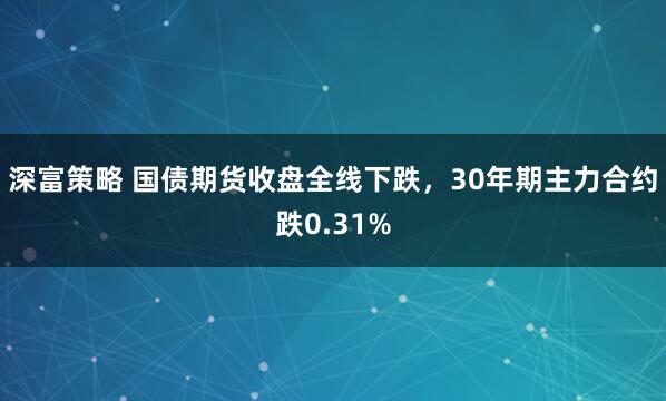 深富策略 国债期货收盘全线下跌，30年期主力合约跌0.31%