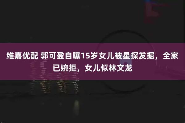 维嘉优配 郭可盈自曝15岁女儿被星探发掘，全家已婉拒，女儿似林文龙