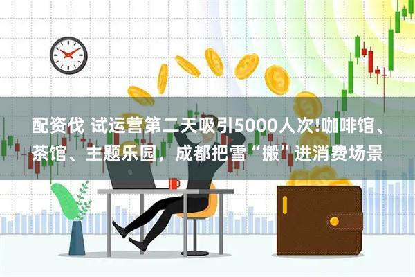 配资伐 试运营第二天吸引5000人次!咖啡馆、茶馆、主题乐园，成都把雪“搬”进消费场景